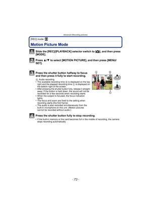Page 73- 73 -
Advanced (Recording pictures)
[REC] mode: n
Advanced (Recording pictures)Motion Picture Mode
Slide the [REC]/[PLAYBACK] selector switch to [!], and then press 
[MODE].
Press 3/4 to select [MOTION PICTURE], and then press [MENU/
SET].
Press the shutter button halfway to focus 
and then press it fully to start recording.
AAudio recording
• The available recording time B is displayed on the top 
right and the elapsed recording time C is displayed on 
the bottom right of the screen.
• After pressing...