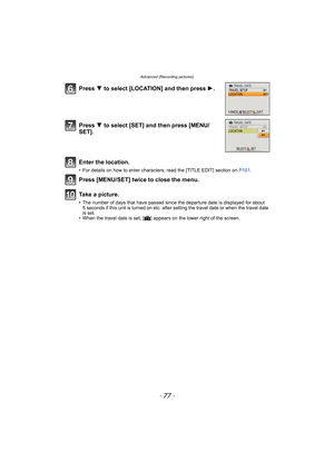 Page 77- 77 -
Advanced (Recording pictures)
Press 4 to select [LOCATION] and then press 1.
Press 4 to select [SET] and then press [MENU/
SET].
Enter the location.
• For details on how to enter characters, read the [TITLE EDIT] section on P101.
Press [MENU/SET] twice to close the menu.
Take a picture.
• The number of days that have passed since the departure date is displayed for about 
5 seconds if this unit is turned on etc. after setting the travel date or when the travel date 
is set.
• When the travel date...