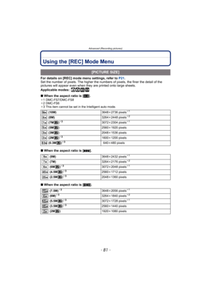 Page 81- 81 -
Advanced (Recording pictures)
Using the [REC] Mode Menu
For details on [REC] mode menu settings, refer to P21.
Set the number of pixels. The higher the numbers of pixels, the finer the detail of the 
pictures will appear even when they are printed onto large sheets.
Applicable modes:
 ñ· ¿
∫When the aspect ratio is [X].¢1 DMC-FS7/DMC-FS8
¢2 DMC-FS6
¢
3This item cannot be set in the Intelligent auto mode.
∫When the aspect ratio is [Y].
∫When the aspect ratio is [W].
[PICTURE SIZE]
 (10M)3648k2736...