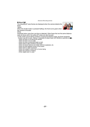 Page 89- 89 -
Advanced (Recording pictures)
∫About [š]
The following AF area frames are displayed when the camera detects the 
faces.
Yellow:
When the shutter button is pressed halfway, the frame turns green when 
the camera is focused.
White:
Displayed when more than one face is detected. Other faces that are the same distance 
away as faces within the yellow AF areas are also focused.
• Under certain picture-taking conditions including the following cases, the facial recognition 
function may fail to work,...