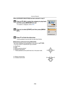 Page 95- 95 -
Advanced (Playback)
When [CATEGORY SELECTION] has been selected in step 3
∫Operations performed during slide showThe cursor displayed during playback is the same as 3/4/2/1.• The menu screen is restored when [‚] is pressed.
Press 3/4/2/1 to select the category to play back 
and then press [MENU/SET] to set.
• For details on categories, refer to P97.
Press 3 to select [START] and then press [MENU/
SET].
Press 4 to finish the slide show.
• Normal playback resumes after the slide show finishes....