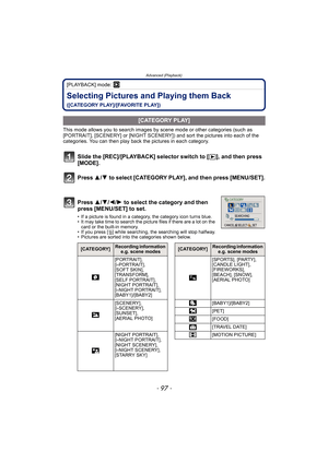 Page 97- 97 -
Advanced (Playback)
[PLAYBACK] mode: ¸
Selecting Pictures and Playing them Back 
([CATEGORY PLAY]/[FAVORITE PLAY])
This mode allows you to search images by scene mode or other categories (such as 
[PORTRAIT], [SCENERY] or [NIGHT SCENERY]) and sort the pictures into each of the 
categories. You can then play back the pictures in each category.
Slide the [REC]/[PLAYBACK] selector switch to [(], and then press 
[MODE].
Press 3/4 to select [CATEGORY PLAY], and then press [MENU/SET].
Press 3/4/2/1 to...