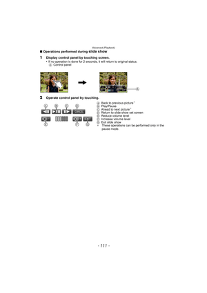 Page 111- 111 -
Advanced (Playback)
∫Operations performed during slide show
1
Display control panel by touching screen.
•If no operation is done for 2 seconds, it will return to original status.
AControl panel
2Operate control panel by touching.
ABack to previous picture¢
BPlay/Pause
CAhead to next picture¢
DReturn to slide show set screen
EReduce volume level
FIncrease volume level
GExit slide show
¢These operations can be performed only in the 
pause mode.
A
t u EXIT
CANCEL



 