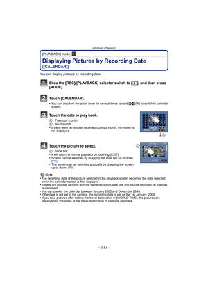 Page 114Advanced (Playback)
- 114 -
[PLAYBACK] mode: ¸
Displaying Pictures by Recording Date 
([CALENDAR])
You can display pictures by recording date.
Note
•
The recording date of the picture selected in the playback screen becomes the date selected 
when the calendar screen is first displayed.
•If there are multiple pictures with the same recording date, the first picture recorded on that day 
is displayed.
•You can display the calendar between January 2000 and December 2099.•If the date is not set in the...