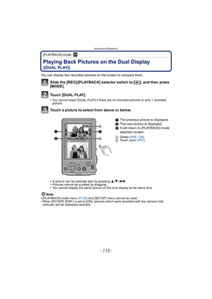 Page 115- 115 -
Advanced (Playback)
[PLAYBACK] mode: ¸
Playing Back Pictures on the Dual Display 
([DUAL PLAY])
You can display two recorded pictures on the screen to compare them.
Slide the [REC]/[PLAYBACK] selector switch to [(], and then press 
[MODE].
Touch [DUAL PLAY].
•You cannot select [DUAL PLAY] if there are no recorded pictures or only 1 recorded 
picture.
Touch a picture to select from above or below.
•A picture can be selected also by pressing 3/4/2/1.•Pictures cannot be scrolled by dragging.•You...