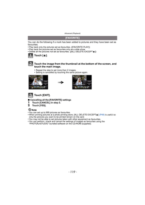 Page 119- 119 -
Advanced (Playback)
You can do the following if a mark has been added to pictures and they have been set as 
favourites.
•
Play back only the pictures set as favourites. ([FAVORITE PLAY])•Play back the pictures set as favourites only as a slide show.•Delete all the pictures not set as favourites. ([ALL DELETE EXCEPTÜ])
Touch [EXIT].
∫Cancelling all the [FAVORITE] settings1Touch [CANCEL] in step 2.2Touch [YES].
Note
•
You can set up to 999 pictures as favourites.•When printing pictures at a photo...