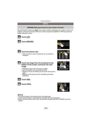 Page 120Advanced (Playback)
- 120 -
We recommend resizing to [ ] if you want to attach a picture to an e-mail or use it on a 
website. (Pictures set to the minimum number of pixels for [ASPECT RATIO] cannot be 
further reduced in size.)
Note
•
The picture quality of the resized picture will deteriorate.•It may not be possible to resize pictures recorded with other equipment.•Motion pictures, pictures with audio, and pictures stamped with [TEXT STAMP] cannot be 
resized.
[EDIT]
[RESIZE] Reducing the picture size...