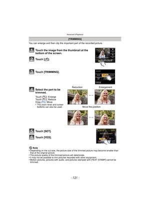 Page 121- 121 -
Advanced (Playback)
You can enlarge and then clip the important part of the recorded picture.
Note
•
Depending on the cut size, the picture size of the trimmed picture may become smaller than 
that of the original picture.
•The picture quality of the trimmed picture will deteriorate.•It may not be possible to trim pictures recorded with other equipment.•Motion pictures, pictures with audio, and pictures stamped with [TEXT STAMP] cannot be 
trimmed.
[TRIMMING]
Touch the image from the thumbnail at...