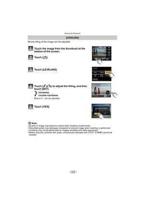 Page 122Advanced (Playback)
- 122 -
Minute tilting of the image can be adjusted. 
Note
•
Quality of image may become coarse when levelling is performed. •Recorded pixels may decrease compared to original image when levelling is performed.•Levelling may not be performed on images recorded with other equipment.•Motion pictures, pictures with audio, and pictures stamped with [TEXT STAMP] cannot be 
levelled.
[LEVELING]
Touch the image from the thumbnail at the 
bottom of the screen.
To u c h  [ ] .
Touch...