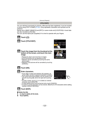 Page 123- 123 -
Advanced (Playback)
You can add text (comments) to pictures. After text has been registered, it can be included 
in prints using [TEXT STAMP] (P125). (Only alphabetic characters and symbols can be 
entered.)
Names set in [BABY1]/[BABY2] and [PET] in scene mode and [LOCATION] in travel date 
are also recorded as the titles.
You can use the stylus pen (supplied) if it is hard to operate with your fingers.
Enter characters.
•Touch [ ] to switch text between [A] (capitals), [a] 
(small case), and...