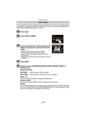 Page 125- 125 -
Advanced (Playback)
You can stamp the recording date/time, age, travel date or title onto the recorded pictures.
It is suitable for regular size printing. (Pictures with a picture size larger than [ ] will be 
resized when stamping the date etc. on them.)
Touch the item of [SHOOTING DATE], [AGE], [TRAVEL DATE], or 
[TITLE] to set.
[SHOOTING DATE]
[AGE] (P77)
If this is set to [ON], [AGE] is stamped on the pictures.
[TRAVEL DATE]
If this is set to [ON], [TRAVEL DATE] is stamped on the pictures....