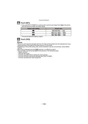 Page 126Advanced (Playback)
- 126 -
Touch [SET].
•If you set [TEXT STAMP] for a picture with a picture size larger than [ ], the picture 
size will become smaller as shown below.
•The picture becomes slightly rougher.
Touch [YES].
Note
•When you print pictures stamped with text, the date will be printed over the stamped text if you 
specify printing of the date at the photo shop or on the printer.
•Depending on the printer being used, some characters may be cut at printing. Check before 
printing.
•When text is...