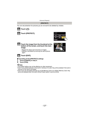 Page 127- 127 -
Advanced (Playback)
You can set protection for pictures you do not want to be deleted by mistake.
To u c h  [ ] .
Touch [EXIT].
∫Cancelling all the [PROTECT] settings1Touch [CANCEL] in step 3.
2Touch [YES].
Note
•
The protect setting may not be effective on other equipment.•Even if you protect pictures in the built-in memory or a card, they will be deleted if the built-in 
memory or the card is formatted.
•Even if you do not protect pictures on an SD Memory Card or an SDHC Memory Card, they...