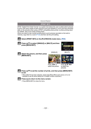 Page 131- 131 -
Advanced (Playback)
DPOF “Digital Print Order Format” is a system that allows the user to select which pictures 
to print, how many copies of each picture to print and whether or not to print the recording 
date on the pictures when using a DPOF compatible photo printer or photo printing store. 
For details, ask at your photo printing store.
When you want to use a photo printing store to print pictures recorded on the built-in 
memory, copy them to a card (P135) and then set the print setting....