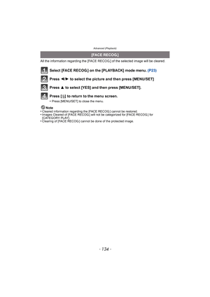 Page 134Advanced (Playback)
- 134 -
All the information regarding the [FACE RECOG.] of the selected image will be cleared.
Select [FACE RECOG.] on the [PLAYBACK] mode menu. (P23)
Press 2/1 to select the picture and then press [MENU/SET]
Press 3 to select [YES] and then press [MENU/SET].
Press [‚] to return to the menu screen.
•Press [MENU/SET] to close the menu.
Note
•Cleared information regarding the [FACE RECOG.] cannot be restored.•Images Cleared of [FACE RECOG.] will not be categorized for [FACE RECOG.] for...