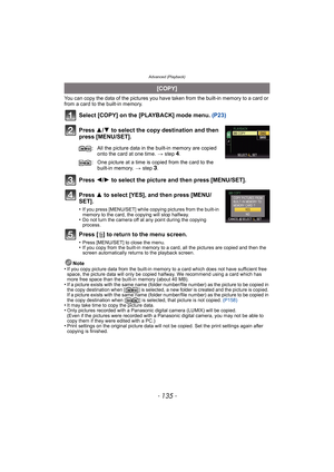 Page 135- 135 -
Advanced (Playback)
You can copy the data of the pictures you have taken from the built-in memory to a card or 
from a card to the built-in memory.
Select [COPY] on the [PLAYBACK] mode menu. (P23)
Press 3/4 to select the copy destination and then 
press [MENU/SET].
Press 2/1 to select the picture and then press [MENU/SET].
Press 3 to select [YES], and then press [MENU/
SET].
•If you press [MENU/SET] while copying pictures from the built-in 
memory to the card, the copying will stop halfway.
•Do...