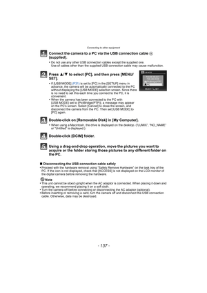 Page 137- 137 -
Connecting to other equipment
Using a drag-and-drop operation, move the pictures you want to 
acquire or the folder storing those pictures to any different folder on 
the PC.
∫Disconnecting the USB connection cable safely
•Proceed with the hardware removal using “Safely Remove Hardware” on the task tray of the 
PC. If the icon is not displayed, check that [ACCESS] is not displayed on the LCD monitor of 
the digital camera before removing the hardware.
Note
•This unit cannot be stood upright when...