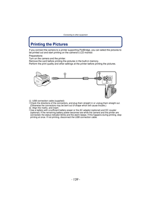 Page 139- 139 -
Connecting to other equipment
Printing the Pictures
If you connect the camera to a printer supporting PictBridge, you can select the pictures to 
be printed out and start printing on the camera’s LCD monitor.
Preparations:
Turn on the camera and the printer.
Remove the card before printing the pictures in the built-in memory.
Perform the print quality and other settings at the printer before printing the pictures.
AUSB connection cable (supplied)•Check the directions of the connectors, and plug...