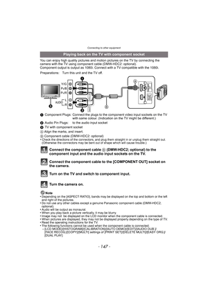 Page 147- 147 -
Connecting to other equipment
You can enjoy high quality pictures and motion pictures on the TV by connecting the 
camera with the TV using component cable (DMW-HDC2: optional).
Component output is output as 1080i. Connect with a TV compatible with the 1080i.
Note
•
Depending on the [ASPECT RATIO], bands may be displayed on the top and bottom or the left 
and right of the pictures.
•Do not use any other cables except a genuine Panasonic component cable (DMW-HDC2; 
optional).
•Audio will be output...