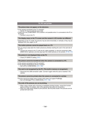 Page 166Others
- 166 -
•Is the camera connected to the TV correctly?
>Set the TV input to external input mode.
•Output from the  [COMPONENT OUT] socket is not possible when it is connected to the PC or 
the printer.
>Connect it only to the TV.
•Depending on the TV model, the pictures may be extra horizontally or vertically or they may be 
displayed with their edges cut off.
•Are you trying to play back the motion pictures by directly inserting the card in the card slot of 
the TV?
>Connect the camera to the TV...
