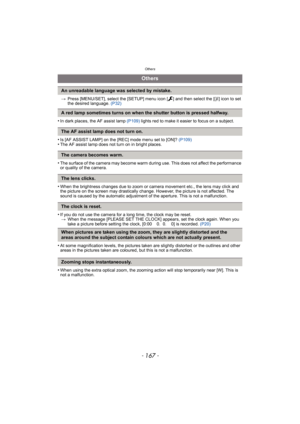 Page 167- 167 -
Others
>Press [MENU/SET], select the [SETUP] menu icon [ ] and then select the [~] icon to set 
the desired language. (P32)
•In dark places, the AF assist lamp (P109) lights red to make it easier to focus on a subject.
•Is [AF ASSIST LAMP] on the [REC] mode menu set to [ON]? (P109)•The AF assist lamp does not turn on in bright places.
•The surface of the camera may become warm during use. This does not affect the performance 
or quality of the camera.
•When the brightness changes due to zoom or...