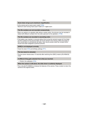 Page 168Others
- 168 -
•Is the camera set to macro zoom mode? (P59)
Maximum zoom during macro zoom mode is 3k digital zoom.
•When you perform an operation after taking a certain action, the pictures may be recorded in 
folders with different numbers from the ones used prior to the operation. (P138)
•If the battery was inserted or removed without first turning the camera’s power off, the folder 
and file numbers for the pictures taken will not be stored in the memory. When the power is 
then turned back on and...