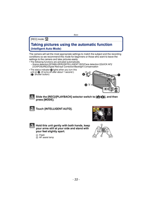 Page 35- 35 -
Basic
[REC] mode: ñ
BasicTaking pictures using the automatic function 
(Intelligent Auto Mode)
The camera will set the most appropriate settings to match the subject and the recording 
conditions so we recommend this mode for beginners or those who want to leave the 
settings to the camera and take pictures easily.
•
The following functions are activated automatically.–Scene detection /[STABILIZER] /[INTELLIGENT ISO]/ Face detection / [QUICK AF]/
[I.EXPOSURE]/ Digital Red-eye Correction/Backlight...