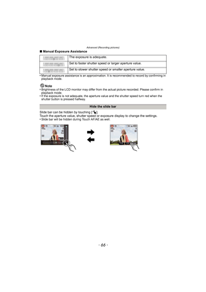 Page 66Advanced (Recording pictures)
- 66 -
∫Manual Exposure Assistance
•
Manual exposure assistance is an approximation. It is recommended to record by confirming in 
playback mode.
Note
•Brightness of the LCD monitor may differ from the actual picture recorded. Please confirm in 
playback mode.
•If the exposure is not adequate, the aperture value and the shutter speed turn red when the 
shutter button is pressed halfway.
Slide bar can be hidden by touching [ ].
Touch the aperture value, shutter speed or...