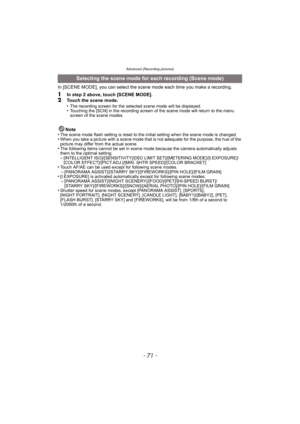 Page 71- 71 -
Advanced (Recording pictures)
In [SCENE MODE], you can select the scene mode each time you make a recording.
1In step 2 above, touch [SCENE MODE].2Touch the scene mode.
•The recording screen for the selected scene mode will be displayed.•Touching the [SCN] in the recording screen of the scene mode will return to the menu 
screen of the scene modes.
Note
•The scene mode flash setting is reset to the initial setting when the scene mode is changed.•When you take a picture with a scene mode that is...