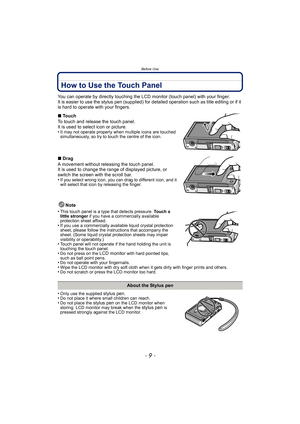Page 9- 9 -
Before Use
How to Use the Touch Panel
You can operate by directly touching the LCD monitor (touch panel) with your finger.
It is easier to use the stylus pen (supplied) for detailed operation such as title editing or if it 
is hard to operate with your fingers.
Note
•
This touch panel is a type that detects pressure. Touch a 
little stronger if you have a commercially available 
protection sheet affixed.
•If you use a commercially available liquid crystal protection 
sheet, please follow the...