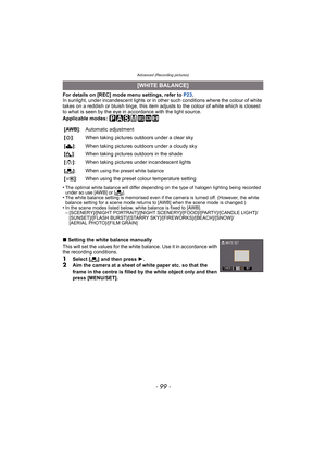 Page 99- 99 -
Advanced (Recording pictures)
For details on [REC] mode menu settings, refer to P23.
In sunlight, under incandescent lights or in other such conditions where the colour of white 
takes on a reddish or bluish tinge, this item adjusts to the colour of white which is closest 
to what is seen by the eye in accordance with the light source.
Applicable modes: 
³±´² ¿n
•The optimal white balance will differ depending on the type of halogen lighting being recorded 
under so use [AWB] or [Ò].•The white...