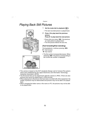 Page 52Playback
52
Playback
Playing Back Still Pictures
1Set the mode dial to playback [ ].
 The last recorded picture is played back.
2Press 2 to play back the previous 
picture.
Press 1 to play back the next picture.
 Every time you press 2/1, the previous 
(or next) picture is played back.
 The first picture follows the last one.
[Fast forwarding/Fast rewinding]
During playback, continue pressing 2/1.
1: Fast forward
2: Fast rewind
 The file number increases/decreases. When 
releasing 2/1, the picture...