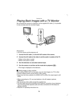 Page 78Technical use
78
Playing Back Images with a TV Monitor
By connecting the camera to a television via the supplied A/V cable 1, it is possible 
to view and play back the recorded images.
[Preparation]
 Turn the camera and the television off.
1Connect the A/V cable 1 to the A/V OUT socket of the camera.
2Connect the A/V cable to the video in and the audio in sockets of the TV.
 Yellow: to the video in socket
 White: to the audio in socket
3Turn the television on and select external input.
4Turn the...