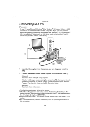 Page 79Technical use
79
Connecting to a PC
[Preparation]
 If your PC uses Microsoft Windows® 98 or Windows® 98 Second Edition, a USB 
driver must be installed from the CD that is included. If you are using a newer 
Microsoft operating system such as Windows
® Me, Windows® 2000, or Windows® 
XP (Home Edition/Professional), no USB driver needs to be installed. Your PC 
should recognize the camera automatically.
1Insert the Memory Card into the camera, and turn the power switch to 
[ON].
2Connect the camera to a...