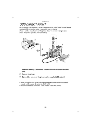 Page 80Technical use
80
USB DIRECT-PRINT
By connecting the camera to a printer corresponding to USB DIRECT-PRINT via the 
supplied USB connection cable, it is possible to print directly. 
(Please ask the manufacturer of the printer about the corresponding models)
(Read the printer operating instructions too)
1Insert the Memory Card into the camera, and turn the power switch to 
[ON].
2Turn on the printer.
3Connect the camera to the printer via the supplied USB cable 1.
 When connecting to a printer, use the...