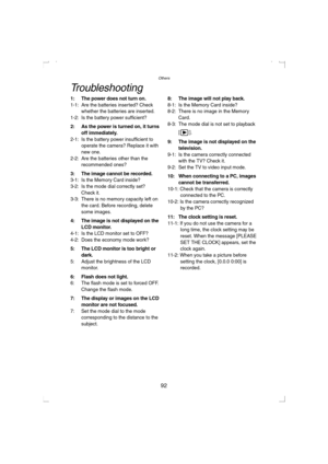 Page 92Others
92
Troubleshooting
1: The power does not turn on.1-1: Are the batteries inserted? Check 
whether the batteries are inserted.
1-2: Is the battery power sufficient?
2: As the power is turned on, it turns 
off immediately.
2-1: Is the battery power insufficient to 
operate the camera? Replace it with 
new one.
2-2: Are the batteries other than the 
recommended ones?
3: The image cannot be recorded.3-1: Is the Memory Card inside?
3-2: Is the mode dial correctly set? 
Check it.
3-3: There is no memory...