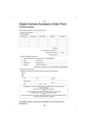 Page 96Others
96
Digital Camera Accessory Order Form
(For USA Customers)
In CANADA, please contact your local Dealer for more information on 
Accessories.
TO OBTAIN ANY OF OUR DIGITAL CAMERA ACCESSORIES YOU CAN DO ANY OF  
THE FOLLOWING:  
VISIT YOUR LOCAL PANASONIC DEALER  
OR  
CALL PANASONIC’S ACCESSORY ORDER LINE AT 1-800-332-5368  
[6 AM-5 PM M-F, 6 AM-10:30 AM SAT, PACIFIC TIME]  
OR 
MAIL THIS ORDER TO: PANASONIC SERVICES COMPANY ACCESSORY ORDER OFFICE  
20421 84th Avenue South Kent, WA. 98032 Ship To:...