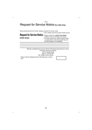 Page 97Others
97
Request for Service Notice (For USA Only)
Mail this completed form and your Proof of Purchase along with your unit to:  
Panasonic Services Company  
1705 N. Randall Road  
Elgin, IL. 60123-7847  
Attn: Digital Camera Repair             
Request for Service Notice:   
(USA Only)   
Please photocopy this form when making a request for service notice.     
In the unlikely event this product needs service.      
Please include your proof of purchase.  
(Failure to due so will delay your repair.)...