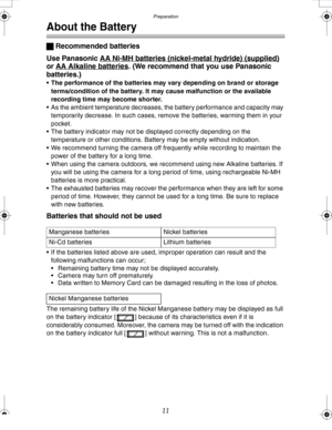 Page 11 Preparation
11
About the Battery
ª Recommended batteries
Use Panasonic AA Ni-MH batteries (nickel-metal hydride) 
(supplied) 
or AA Alkaline batteries. (We recommend that you use Panasonic 
batteries.)
• The performance of the batteries may vary depending on brand or storage 
terms/condition of the battery. It may cause malfunction or the available 
recording time may become shorter.
 As the ambient temperature decreases, the battery performance and capacity may 
temporarily decrease. In such cases,...