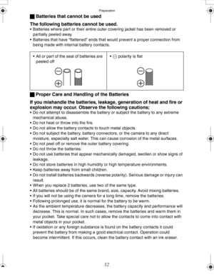 Page 12 Preparation
12 ª Batteries that cannot be used
The following batteries cannot be used.
 Batteries where part or their entire outer covering jacket has been removed or 
partially peeled away.
 Batteries that have “flattened” ends that would prevent a proper connection from 
being made with internal battery contacts.
ª Proper Care and Handling of the Batteries
If you mishandle the batteries, leakage, generation of heat and fire or 
explosion may occur. Observe the following cautions;
 Do not attempt to...