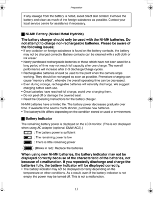 Page 13 Preparation
13 ª Ni-MH Battery (Nickel Metal Hydride)
The battery charger should only be used with the Ni-MH batteries. Do 
not attempt to charge non-rechargeable batteries. Please be aware of 
the following issues;
 If any oxidation or foreign substance is found on the battery contacts, the battery 
may not be charged correctly. Battery contacts can be cleaned with a soft cloth or 
ink eraser.
 Newly purchased rechargeable batteries or those which have not been used for a 
long period of time may not...