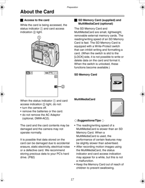 Page 17 Preparation
17
About the Card
ªAccess to the card
While the card is being accessed, the 
status indicator 1 and card access 
indication 2 light.
When the status indicator 1 and card 
access indication 2 light, do not:
 turn the camera off.
 remove the batteries or the card.
 do not remove the AC Adaptor 
(optional, DMW-AC2).
The card and the card contents may be 
damaged and the camera may not 
operate normally.
It is possible that data stored on the 
card can be damaged due to accidental 
erasure,...