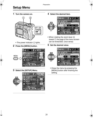 Page 20 Preparation
20
Setup Menu
1Turn the camera on.
 The power indicator 1 lights.
2Press the [MENU] button.
3Select the [SETUP] Menu.
4Select the desired item.
 When rotating the zoom lever 2 
toward T, the page of the menu screen 
can be forwarded. (vice versa)
5Set the desired value.
 Close the menu by pressing the 
[MENU] button after finishing the 
setting.
12
REC1/3SETUP
PICT.SIZE W.BALANCE 
QUALITY
AUTO
1600
EXITSET SELECTMENU
SENSITIVITYAUTO
RECSETUP1/3
MONITORAUTO REVIEWOFF
POWER SAVE2MIN....