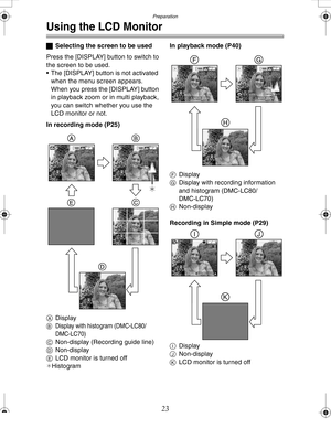 Page 23 Preparation
23
Using the LCD Monitor
ªSelecting the screen to be used
Press the [DISPLAY] button to switch to 
the screen to be used.
 The [DISPLAY] button is not activated 
when the menu screen appears.
When you press the [DISPLAY] button 
in playback zoom or in multi playback, 
you can switch whether you use the 
LCD monitor or not.
In recording mode (P25)
ADisplay
BDisplay with histogram (DMC-LC80/
DMC-LC70)
CNon-display (Recording guide line)
DNon-display
ELCD monitor is turned off
¢HistogramIn...