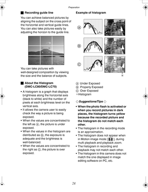 Page 24 Preparation
24
ªRecording guide line
You can achieve balanced pictures by 
aligning the subject on the cross point of 
the horizontal and vertical guide lines.
You can also take pictures easily by 
adjusting the horizon to the guide line.
You can take pictures with 
well-designed composition by viewing 
the size and the balance of subjects.
ªAbout the Histogram 
(DMC-LC80/DMC-LC70)
 A histogram is a graph that displays 
brightness along the horizontal axis 
(black to white) and the number of 
pixels at...