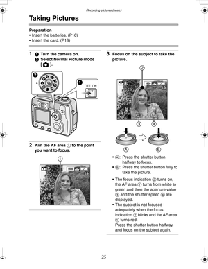 Page 25 Recording pictures (basic)
25
Recording pictures (basic)
Taking Pictures
Preparation
 Insert the batteries. (P16) 
 Insert the card. (P18)
11Turn the camera on.
2Select Normal Picture mode 
[].
2Aim the AF area 1 to the point 
you want to focus.
3Focus on the subject to take the 
picture.
A: Press the shutter button 
halfway to focus.
B: Press the shutter button fully to 
take the picture.
 The focus indication 2 turns on, 
the AF area 1 turns from white to 
green and then the aperture value 
3 and...