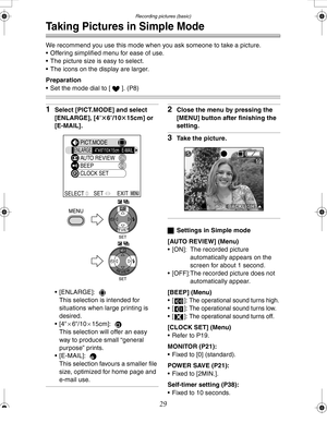 Page 29 Recording pictures (basic)
29
Taking Pictures in Simple Mode
We recommend you use this mode when you ask someone to take a picture.
 Offering simplified menu for ease of use.
 The picture size is easy to select.
 The icons on the display are larger.
Preparation
 Set the mode dial to [ ]. (P8)
1Select [PICT.MODE] and select 
[ENLARGE], [4qt6q/10t15cm] or 
[E-MAIL].
 [ENLARGE]:  
This selection is intended for 
situations when large printing is 
desired.
[4qa6q/10a15cm]:  
This selection will offer...