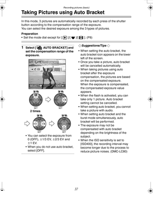 Page 37 Recording pictures (basic)
37
Taking Pictures using Auto Bracket
In this mode, 3 pictures are automatically recorded by each press of the shutter 
button according to the compensation range of the exposure.
You can select the desired exposure among the 3 types of pictures.
Preparation
 Set the mode dial except for [ ]/[ ]/[ ]. (P8)
1Select [ AUTO BRACKET] and 
set the compensation range of the 
exposure.
 You can select the exposure from 
0 (OFF), n1/3 EV, n2/3 EV and 
n1EV.
 When you do not use auto...