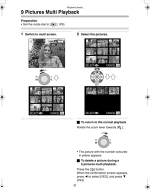 Page 41 Playback (basic)
41
9 Pictures Multi Playback
Preparation
 Set the mode dial to [ ]. (P8)
1Switch to multi screen.2Select the pictures.
ªTo return to the normal playback
Rotate the zoom lever towards [ ].
 The picture with the number coloured 
in yellow appears.
ªTo delete a picture during a 
9 pictures multi playback.
Press the [ ] button.
When the confirmation screen appears, 
press 2 to select [YES], and press 4. 
(P43)
SELECT CANCEL
65
123
4
798
1600
10:00   1.MAR.2004
100_
00011/19
WT
SELECT...