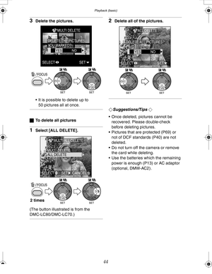 Page 44 Playback (basic)
44
3Delete the pictures.
 It is possible to delete up to 
50 pictures all at once.
ªTo delete all pictures
1Select [ALL DELETE].
(The button illustrated is from the 
DMC-LC80/DMC-LC70.)
2Delete all of the pictures.
¬Suggestions/Tips ¬
 Once deleted, pictures cannot be 
recovered. Please double-check 
before deleting pictures.
 Pictures that are protected (P69) or 
not of DCF standards (P40) are not 
deleted.
 Do not turn off the camera or remove 
the card while deleting.
 Use the...